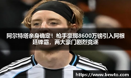 阿尔特塔亲身确定！枪手豪掷8600万镑引入阿根廷锋霸，两大豪门剧烈竞逐