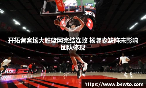 开拓者客场大胜篮网完结连败 杨瀚森缺阵未影响团队体现